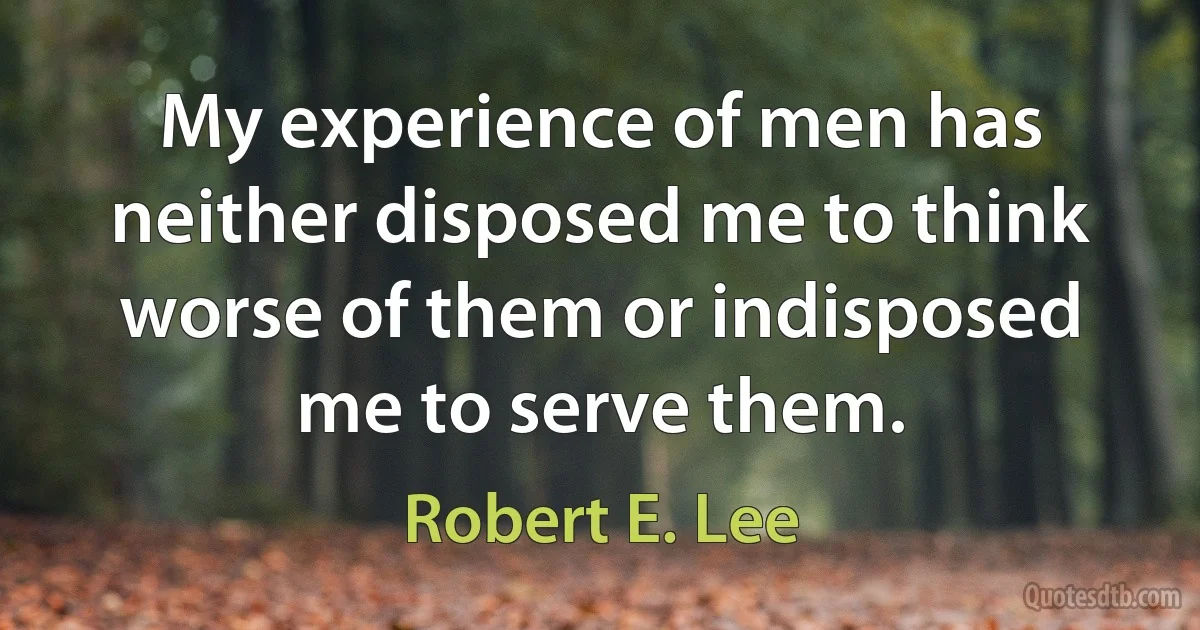 My experience of men has neither disposed me to think worse of them or indisposed me to serve them. (Robert E. Lee)