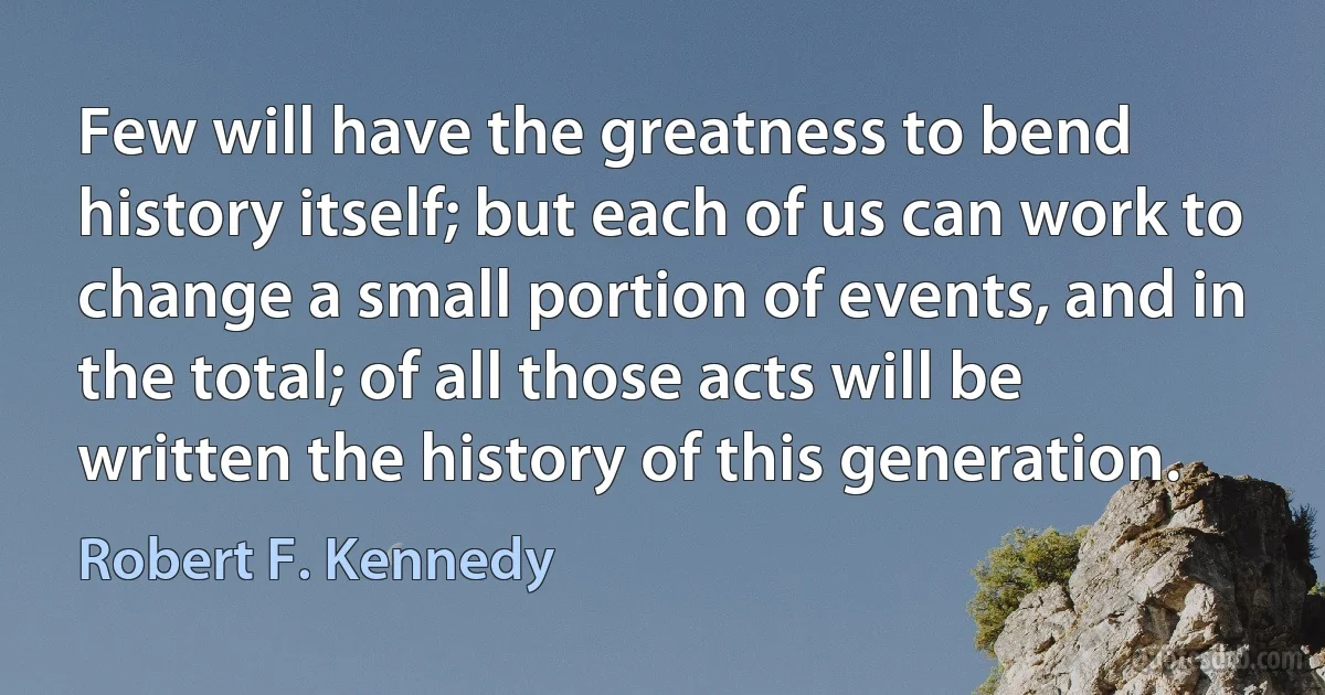 Few will have the greatness to bend history itself; but each of us can work to change a small portion of events, and in the total; of all those acts will be written the history of this generation. (Robert F. Kennedy)