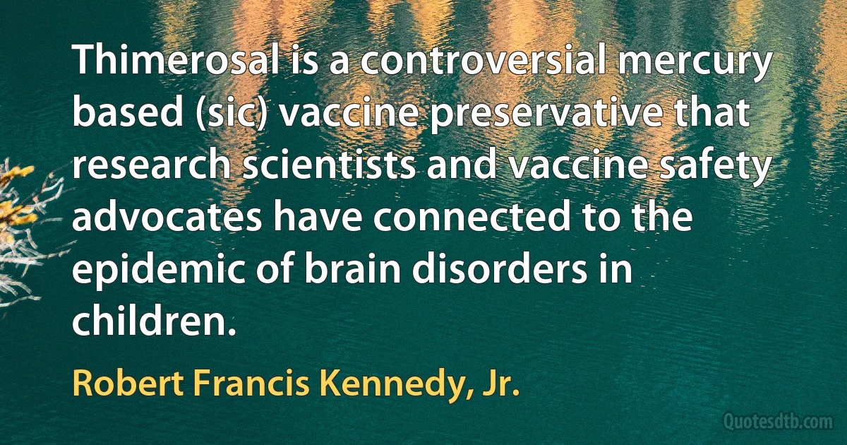 Thimerosal is a controversial mercury based (sic) vaccine preservative that research scientists and vaccine safety advocates have connected to the epidemic of brain disorders in children. (Robert Francis Kennedy, Jr.)