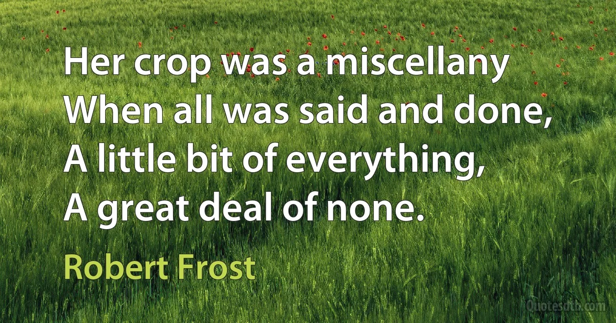 Her crop was a miscellany
When all was said and done,
A little bit of everything,
A great deal of none. (Robert Frost)