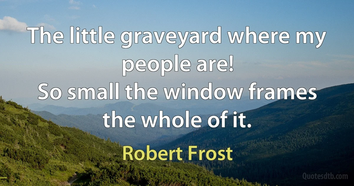 The little graveyard where my people are!
So small the window frames the whole of it. (Robert Frost)