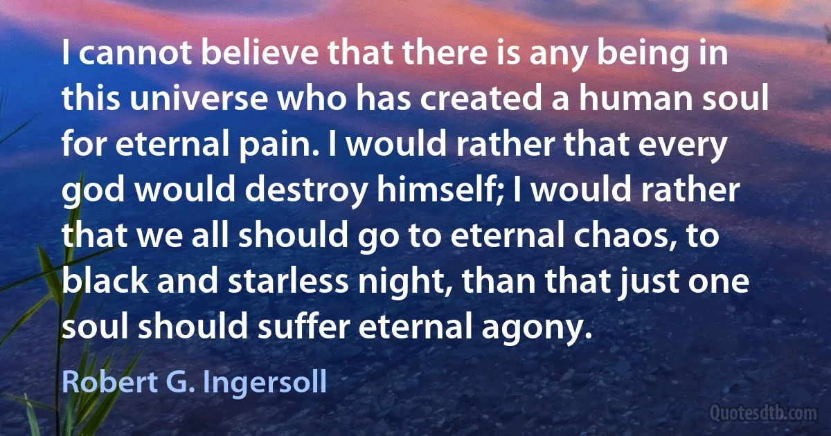 I cannot believe that there is any being in this universe who has created a human soul for eternal pain. I would rather that every god would destroy himself; I would rather that we all should go to eternal chaos, to black and starless night, than that just one soul should suffer eternal agony. (Robert G. Ingersoll)