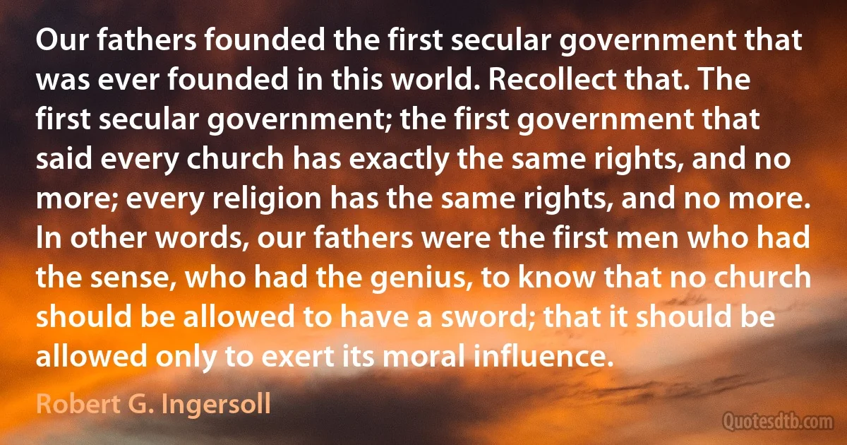 Our fathers founded the first secular government that was ever founded in this world. Recollect that. The first secular government; the first government that said every church has exactly the same rights, and no more; every religion has the same rights, and no more. In other words, our fathers were the first men who had the sense, who had the genius, to know that no church should be allowed to have a sword; that it should be allowed only to exert its moral influence. (Robert G. Ingersoll)