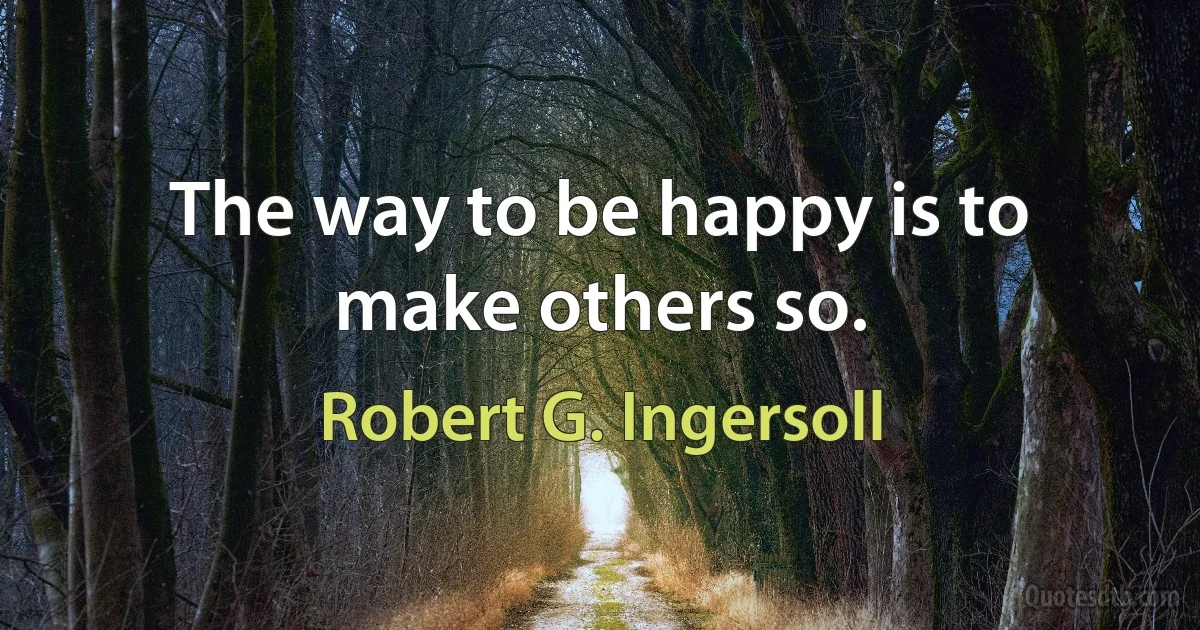 The way to be happy is to make others so. (Robert G. Ingersoll)