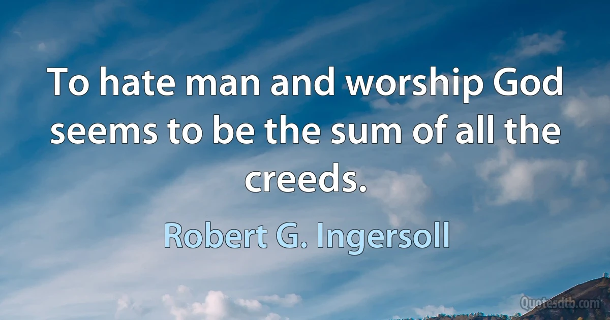 To hate man and worship God seems to be the sum of all the creeds. (Robert G. Ingersoll)