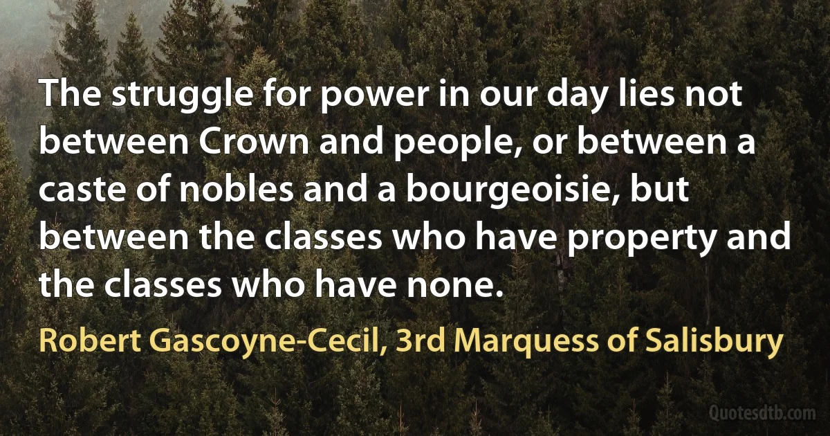 The struggle for power in our day lies not between Crown and people, or between a caste of nobles and a bourgeoisie, but between the classes who have property and the classes who have none. (Robert Gascoyne-Cecil, 3rd Marquess of Salisbury)