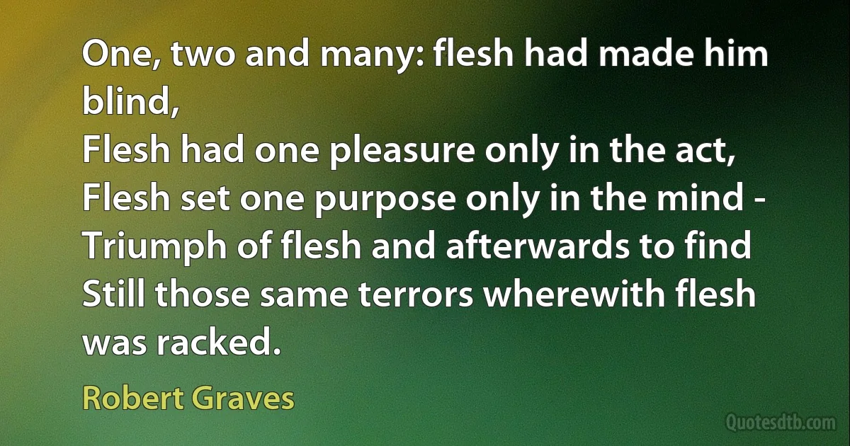 One, two and many: flesh had made him blind,
Flesh had one pleasure only in the act,
Flesh set one purpose only in the mind -
Triumph of flesh and afterwards to find
Still those same terrors wherewith flesh was racked. (Robert Graves)