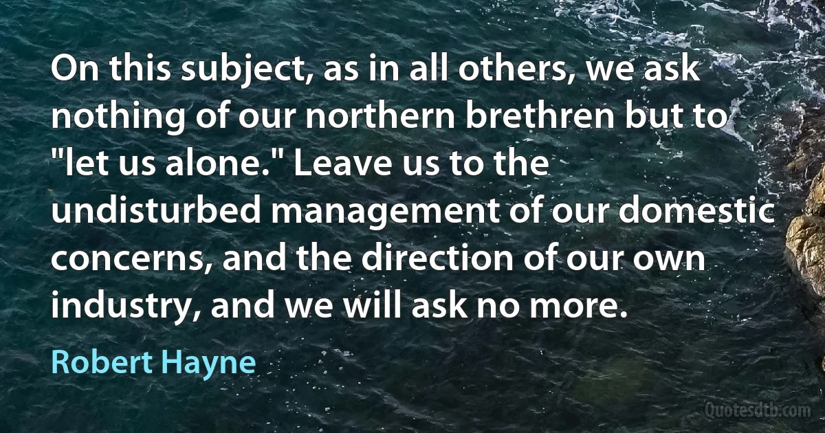 On this subject, as in all others, we ask nothing of our northern brethren but to "let us alone." Leave us to the undisturbed management of our domestic concerns, and the direction of our own industry, and we will ask no more. (Robert Hayne)