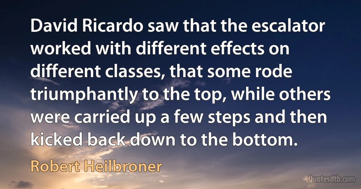 David Ricardo saw that the escalator worked with different effects on different classes, that some rode triumphantly to the top, while others were carried up a few steps and then kicked back down to the bottom. (Robert Heilbroner)