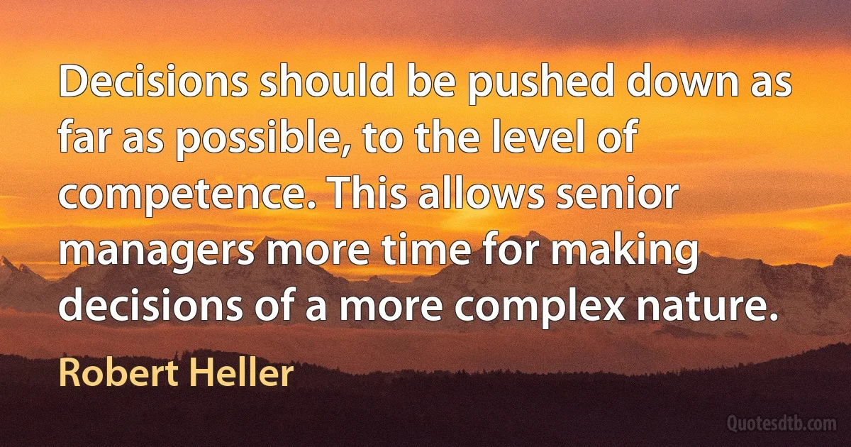 Decisions should be pushed down as far as possible, to the level of competence. This allows senior managers more time for making decisions of a more complex nature. (Robert Heller)