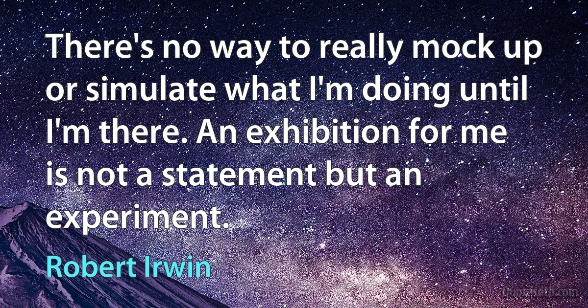 There's no way to really mock up or simulate what I'm doing until I'm there. An exhibition for me is not a statement but an experiment. (Robert Irwin)