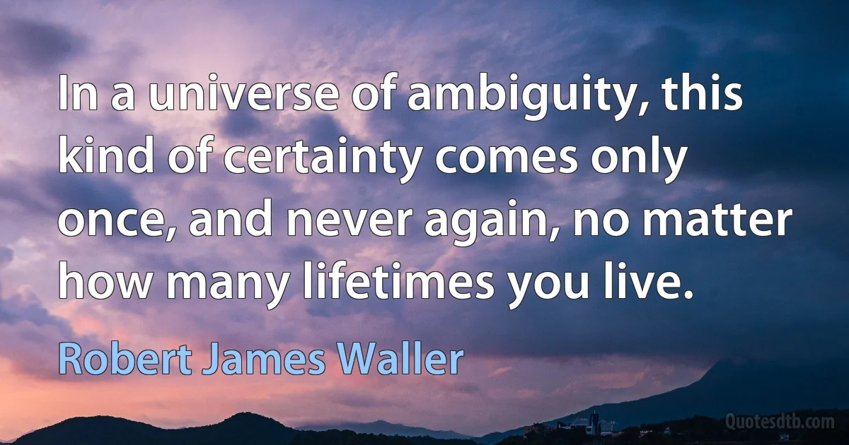 In a universe of ambiguity, this kind of certainty comes only once, and never again, no matter how many lifetimes you live. (Robert James Waller)