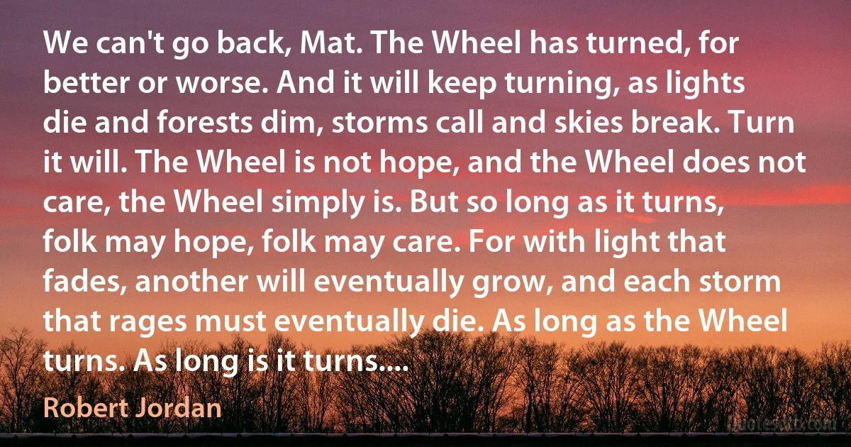 We can't go back, Mat. The Wheel has turned, for better or worse. And it will keep turning, as lights die and forests dim, storms call and skies break. Turn it will. The Wheel is not hope, and the Wheel does not care, the Wheel simply is. But so long as it turns, folk may hope, folk may care. For with light that fades, another will eventually grow, and each storm that rages must eventually die. As long as the Wheel turns. As long is it turns.... (Robert Jordan)