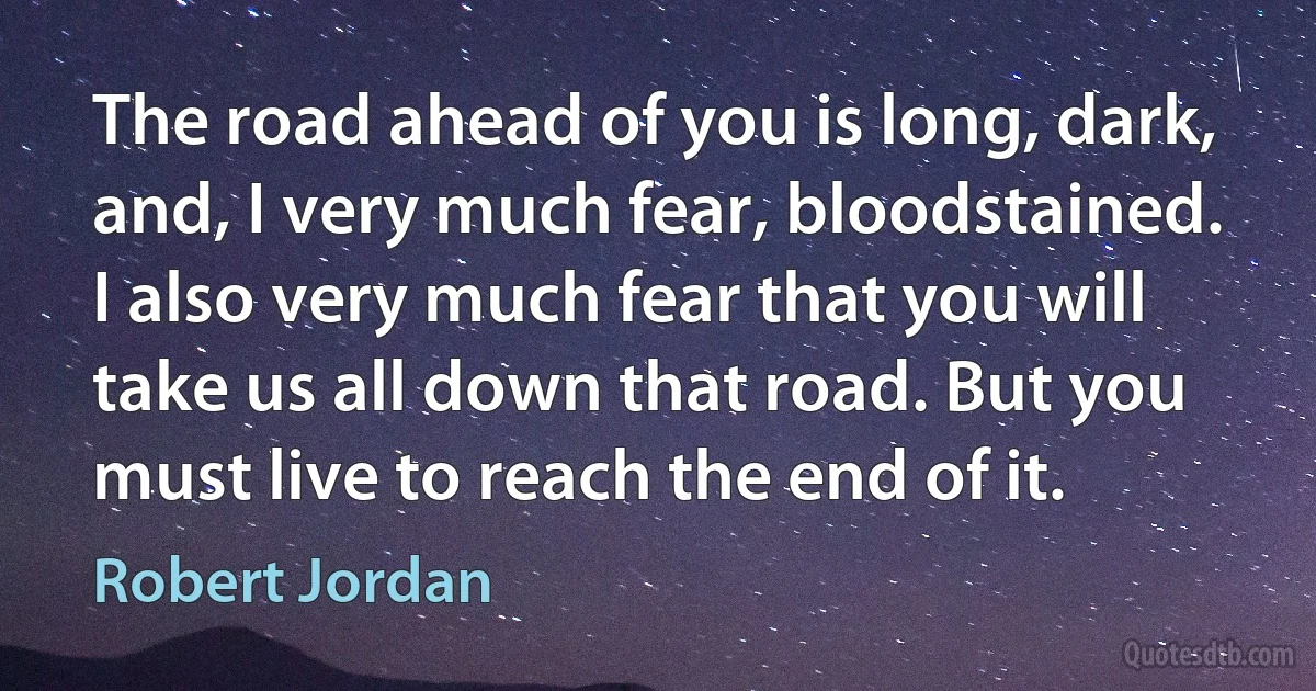 The road ahead of you is long, dark, and, I very much fear, bloodstained. I also very much fear that you will take us all down that road. But you must live to reach the end of it. (Robert Jordan)