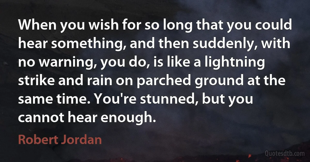 When you wish for so long that you could hear something, and then suddenly, with no warning, you do, is like a lightning strike and rain on parched ground at the same time. You're stunned, but you cannot hear enough. (Robert Jordan)