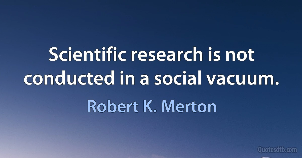 Scientific research is not conducted in a social vacuum. (Robert K. Merton)