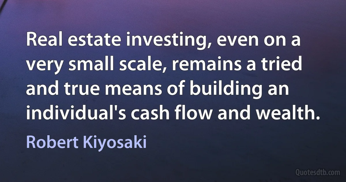 Real estate investing, even on a very small scale, remains a tried and true means of building an individual's cash flow and wealth. (Robert Kiyosaki)