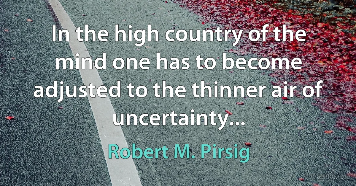 In the high country of the mind one has to become adjusted to the thinner air of uncertainty... (Robert M. Pirsig)