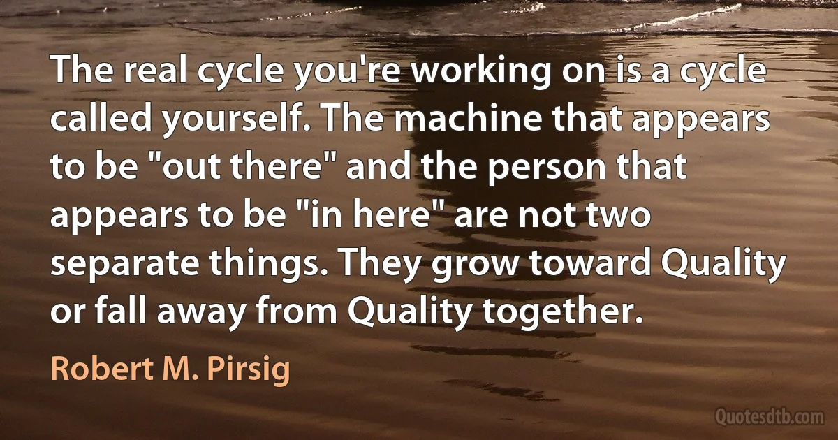 The real cycle you're working on is a cycle called yourself. The machine that appears to be "out there" and the person that appears to be "in here" are not two separate things. They grow toward Quality or fall away from Quality together. (Robert M. Pirsig)