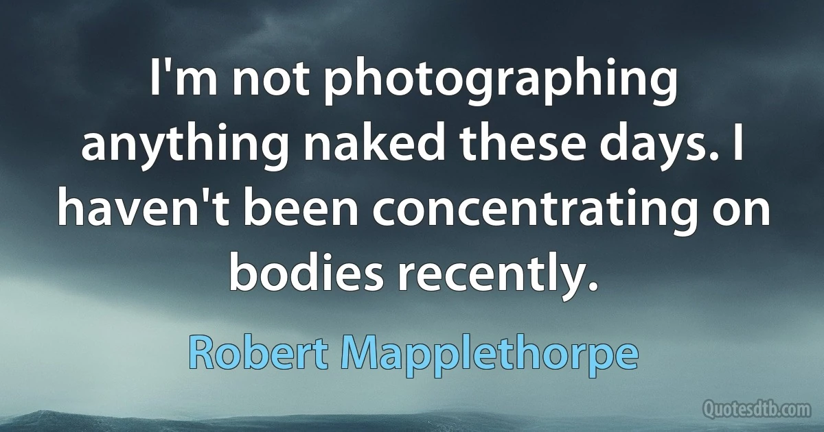 I'm not photographing anything naked these days. I haven't been concentrating on bodies recently. (Robert Mapplethorpe)