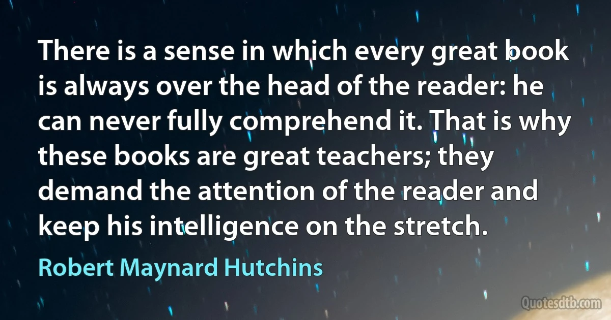 There is a sense in which every great book is always over the head of the reader: he can never fully comprehend it. That is why these books are great teachers; they demand the attention of the reader and keep his intelligence on the stretch. (Robert Maynard Hutchins)