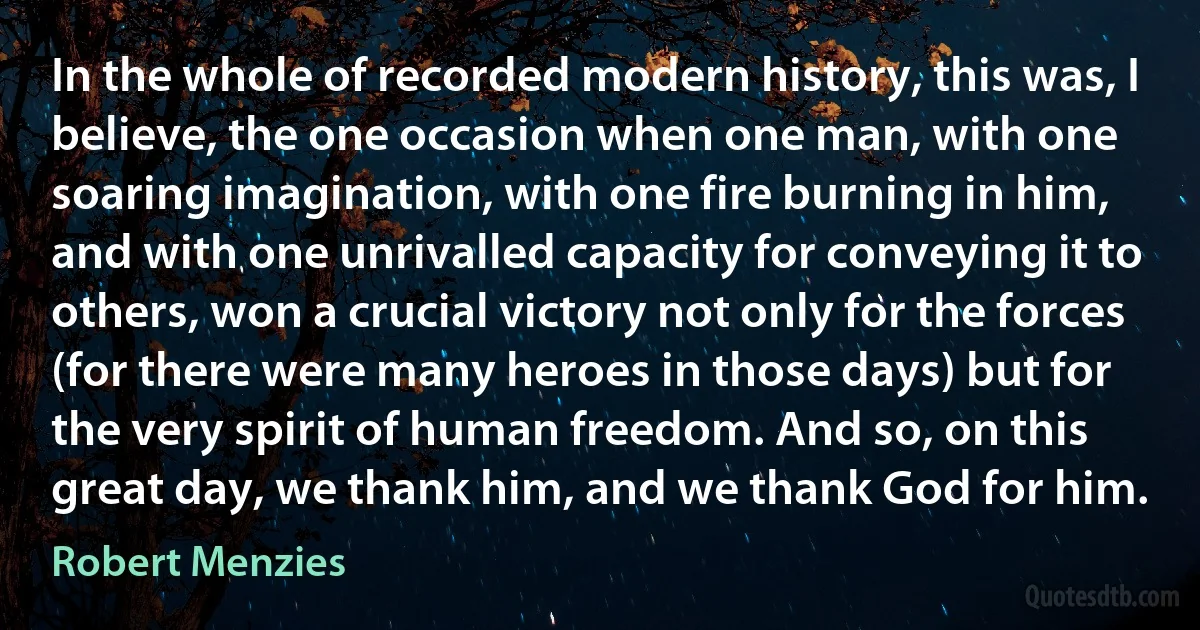 In the whole of recorded modern history, this was, I believe, the one occasion when one man, with one soaring imagination, with one fire burning in him, and with one unrivalled capacity for conveying it to others, won a crucial victory not only for the forces (for there were many heroes in those days) but for the very spirit of human freedom. And so, on this great day, we thank him, and we thank God for him. (Robert Menzies)