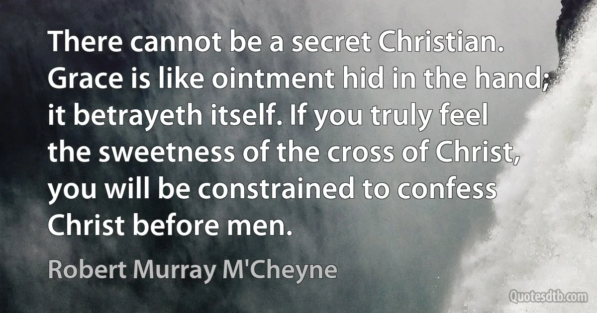 There cannot be a secret Christian. Grace is like ointment hid in the hand; it betrayeth itself. If you truly feel the sweetness of the cross of Christ, you will be constrained to confess Christ before men. (Robert Murray M'Cheyne)