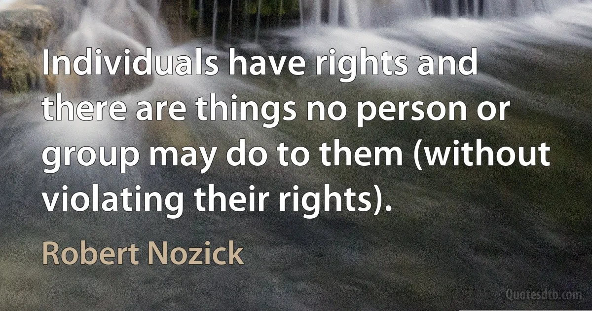 Individuals have rights and there are things no person or group may do to them (without violating their rights). (Robert Nozick)