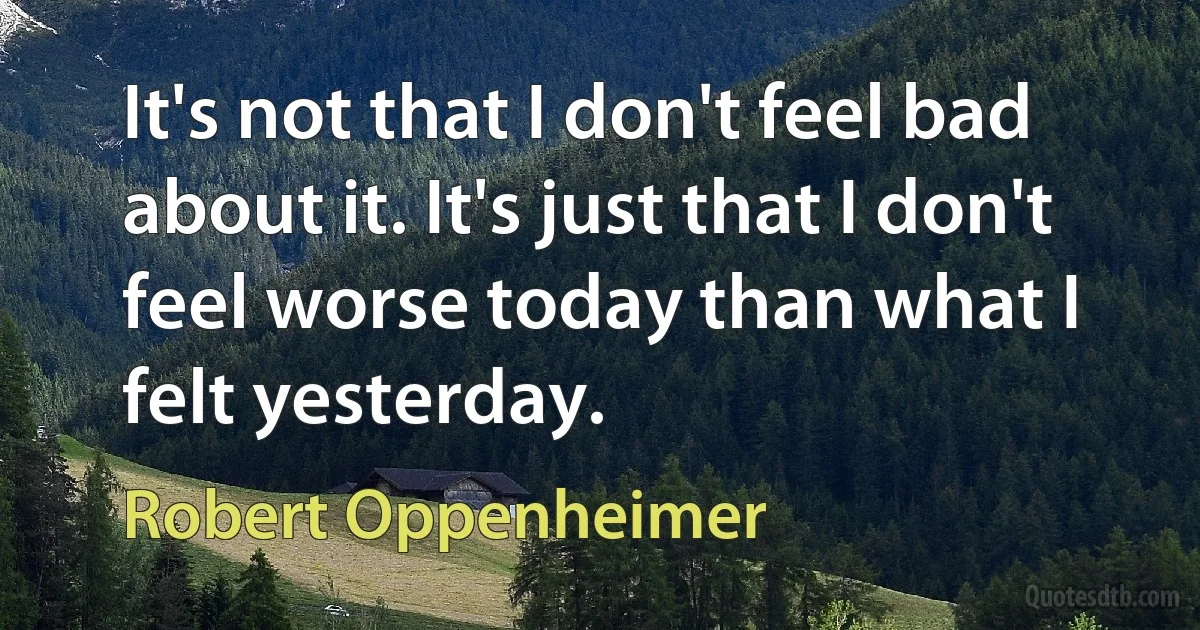 It's not that I don't feel bad about it. It's just that I don't feel worse today than what I felt yesterday. (Robert Oppenheimer)