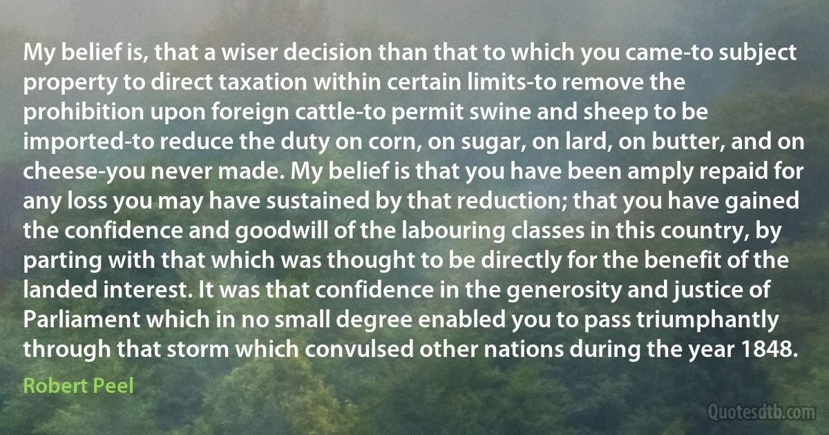 My belief is, that a wiser decision than that to which you came-to subject property to direct taxation within certain limits-to remove the prohibition upon foreign cattle-to permit swine and sheep to be imported-to reduce the duty on corn, on sugar, on lard, on butter, and on cheese-you never made. My belief is that you have been amply repaid for any loss you may have sustained by that reduction; that you have gained the confidence and goodwill of the labouring classes in this country, by parting with that which was thought to be directly for the benefit of the landed interest. It was that confidence in the generosity and justice of Parliament which in no small degree enabled you to pass triumphantly through that storm which convulsed other nations during the year 1848. (Robert Peel)