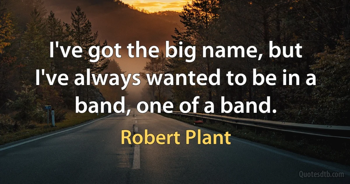 I've got the big name, but I've always wanted to be in a band, one of a band. (Robert Plant)