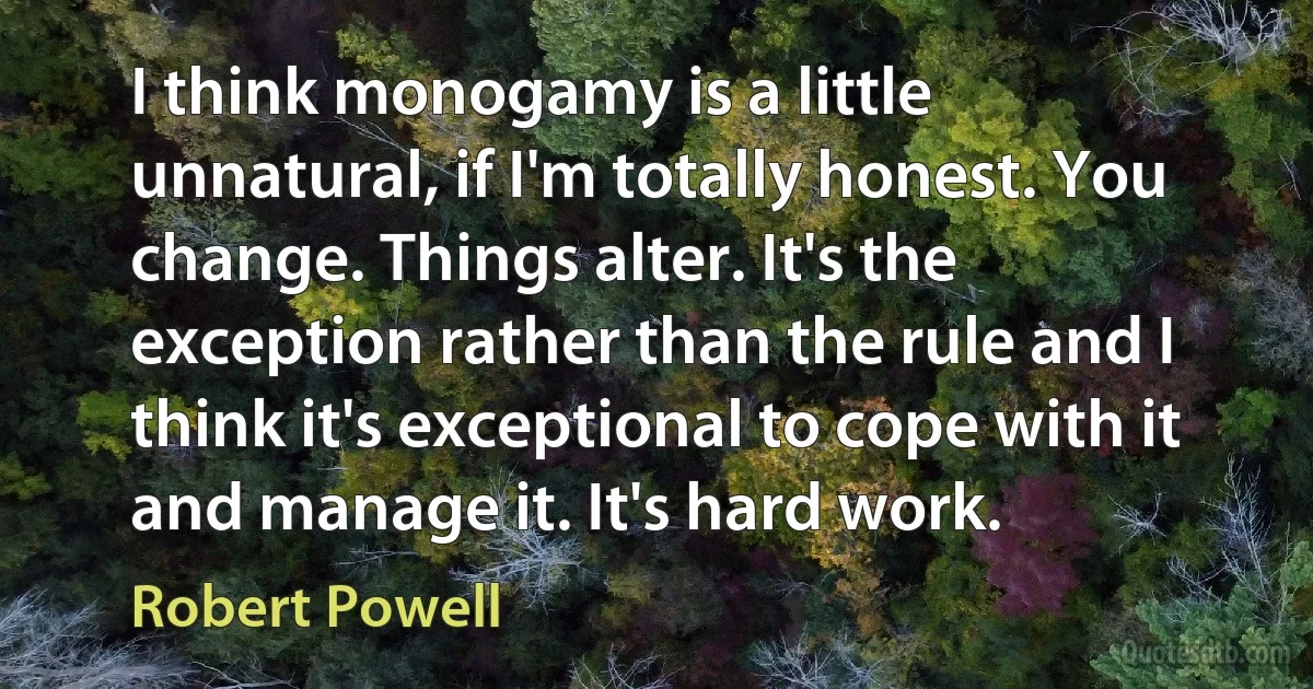 I think monogamy is a little unnatural, if I'm totally honest. You change. Things alter. It's the exception rather than the rule and I think it's exceptional to cope with it and manage it. It's hard work. (Robert Powell)