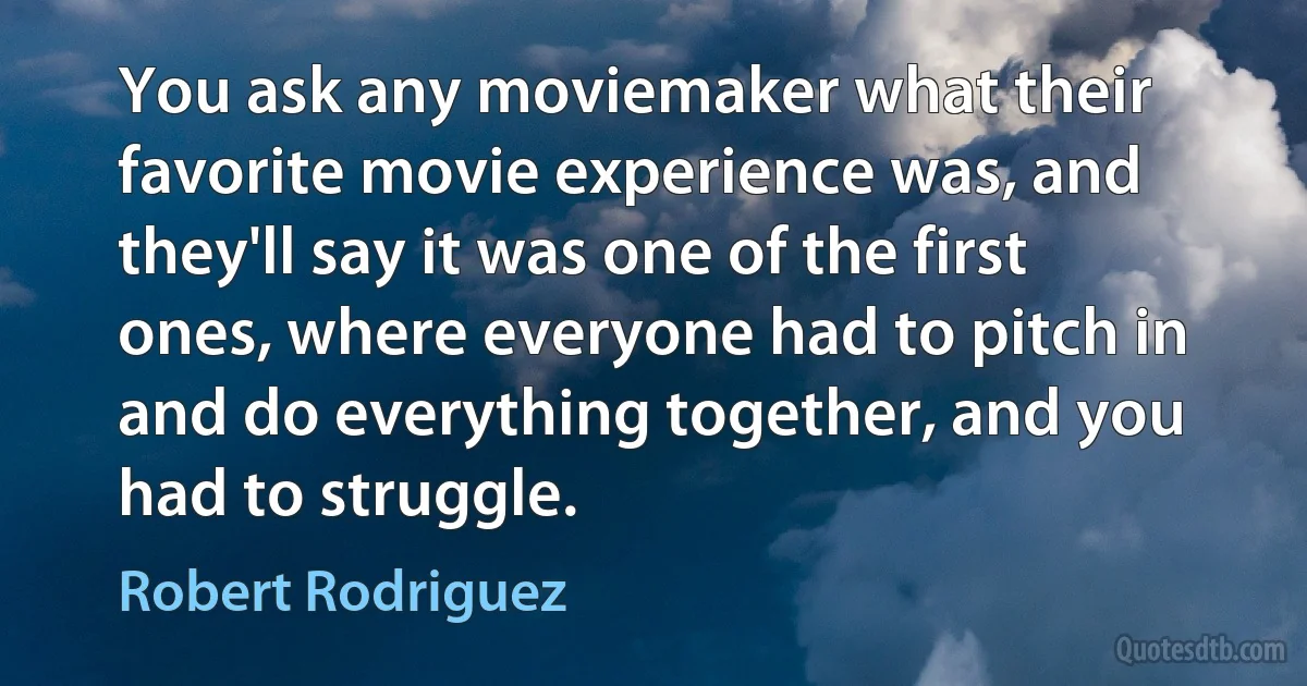 You ask any moviemaker what their favorite movie experience was, and they'll say it was one of the first ones, where everyone had to pitch in and do everything together, and you had to struggle. (Robert Rodriguez)