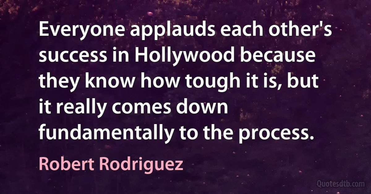 Everyone applauds each other's success in Hollywood because they know how tough it is, but it really comes down fundamentally to the process. (Robert Rodriguez)