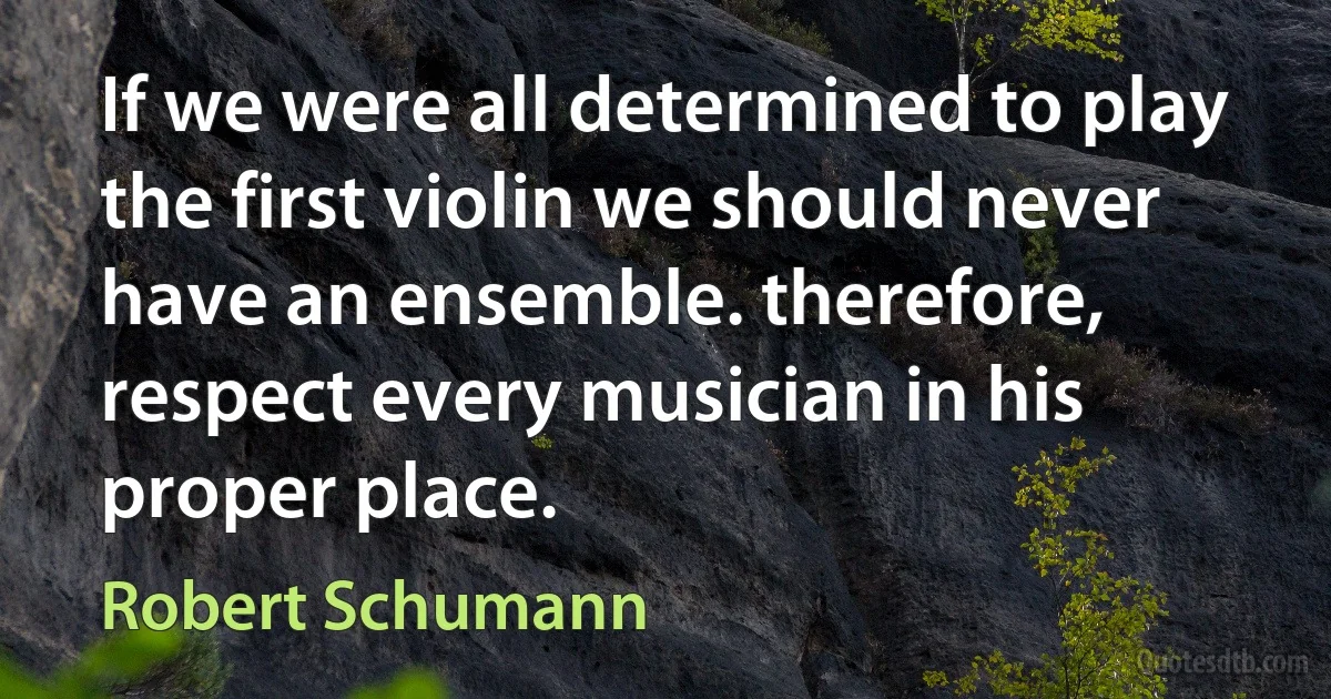 If we were all determined to play the first violin we should never have an ensemble. therefore, respect every musician in his proper place. (Robert Schumann)