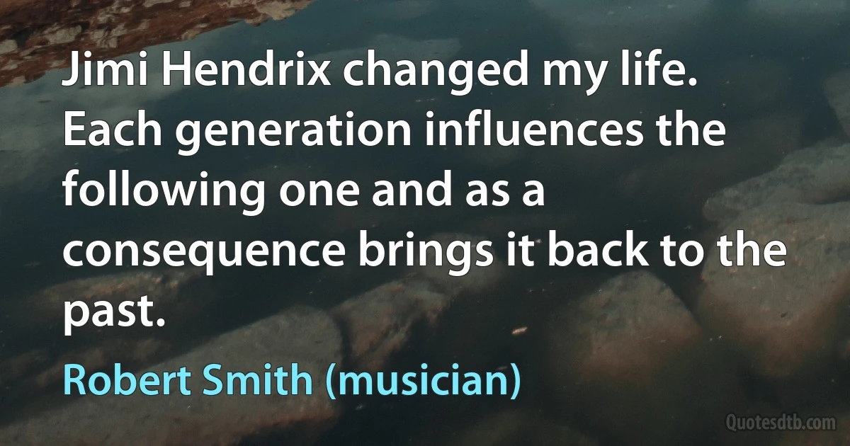 Jimi Hendrix changed my life. Each generation influences the following one and as a consequence brings it back to the past. (Robert Smith (musician))