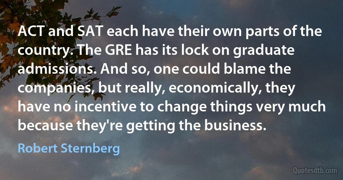 ACT and SAT each have their own parts of the country. The GRE has its lock on graduate admissions. And so, one could blame the companies, but really, economically, they have no incentive to change things very much because they're getting the business. (Robert Sternberg)