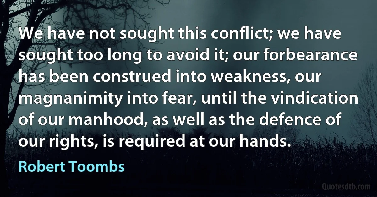 We have not sought this conflict; we have sought too long to avoid it; our forbearance has been construed into weakness, our magnanimity into fear, until the vindication of our manhood, as well as the defence of our rights, is required at our hands. (Robert Toombs)