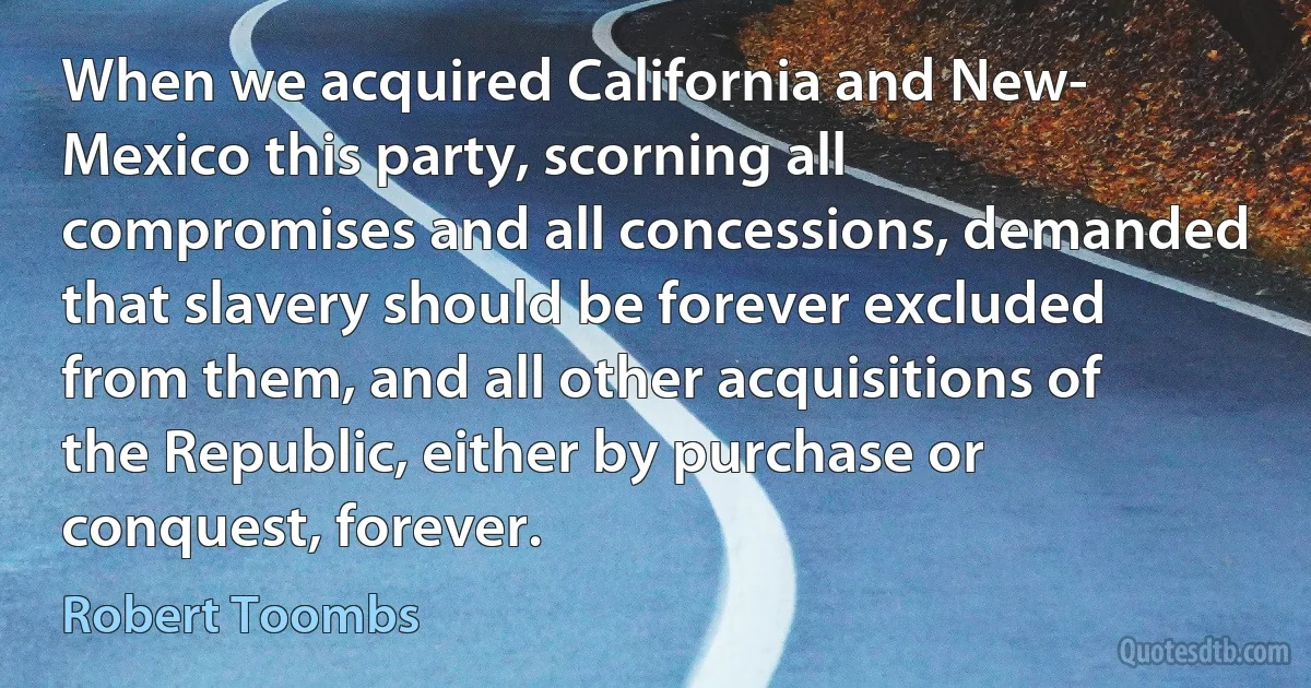 When we acquired California and New- Mexico this party, scorning all compromises and all concessions, demanded that slavery should be forever excluded from them, and all other acquisitions of the Republic, either by purchase or conquest, forever. (Robert Toombs)