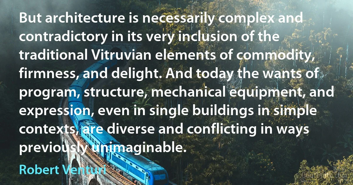 But architecture is necessarily complex and contradictory in its very inclusion of the traditional Vitruvian elements of commodity, firmness, and delight. And today the wants of program, structure, mechanical equipment, and expression, even in single buildings in simple contexts, are diverse and conflicting in ways previously unimaginable. (Robert Venturi)