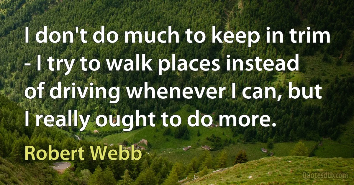 I don't do much to keep in trim - I try to walk places instead of driving whenever I can, but I really ought to do more. (Robert Webb)