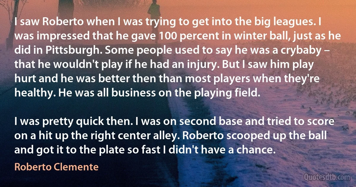 I saw Roberto when I was trying to get into the big leagues. I was impressed that he gave 100 percent in winter ball, just as he did in Pittsburgh. Some people used to say he was a crybaby – that he wouldn't play if he had an injury. But I saw him play hurt and he was better then than most players when they're healthy. He was all business on the playing field.

I was pretty quick then. I was on second base and tried to score on a hit up the right center alley. Roberto scooped up the ball and got it to the plate so fast I didn't have a chance. (Roberto Clemente)