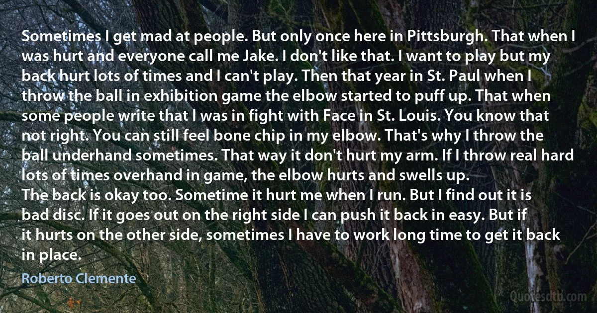 Sometimes I get mad at people. But only once here in Pittsburgh. That when I was hurt and everyone call me Jake. I don't like that. I want to play but my back hurt lots of times and I can't play. Then that year in St. Paul when I throw the ball in exhibition game the elbow started to puff up. That when some people write that I was in fight with Face in St. Louis. You know that not right. You can still feel bone chip in my elbow. That's why I throw the ball underhand sometimes. That way it don't hurt my arm. If I throw real hard lots of times overhand in game, the elbow hurts and swells up.
The back is okay too. Sometime it hurt me when I run. But I find out it is bad disc. If it goes out on the right side I can push it back in easy. But if it hurts on the other side, sometimes I have to work long time to get it back in place. (Roberto Clemente)