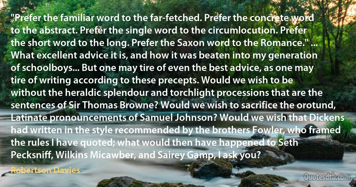 "Prefer the familiar word to the far-fetched. Prefer the concrete word to the abstract. Prefer the single word to the circumlocution. Prefer the short word to the long. Prefer the Saxon word to the Romance." ... What excellent advice it is, and how it was beaten into my generation of schoolboys... But one may tire of even the best advice, as one may tire of writing according to these precepts. Would we wish to be without the heraldic splendour and torchlight processions that are the sentences of Sir Thomas Browne? Would we wish to sacrifice the orotund, Latinate pronouncements of Samuel Johnson? Would we wish that Dickens had written in the style recommended by the brothers Fowler, who framed the rules I have quoted; what would then have happened to Seth Pecksniff, Wilkins Micawber, and Sairey Gamp, I ask you? (Robertson Davies)