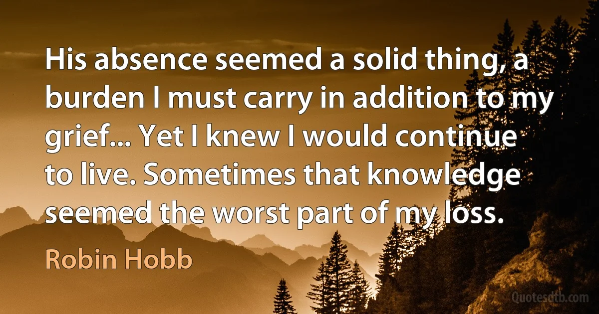 His absence seemed a solid thing, a burden I must carry in addition to my grief... Yet I knew I would continue to live. Sometimes that knowledge seemed the worst part of my loss. (Robin Hobb)