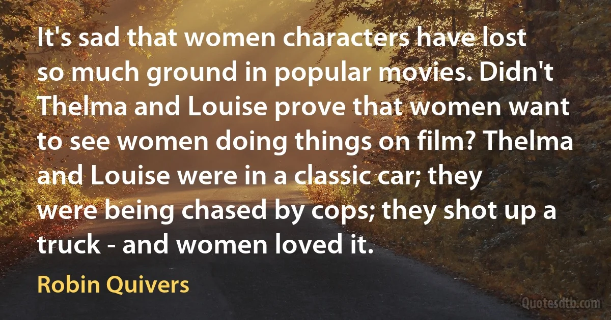 It's sad that women characters have lost so much ground in popular movies. Didn't Thelma and Louise prove that women want to see women doing things on film? Thelma and Louise were in a classic car; they were being chased by cops; they shot up a truck - and women loved it. (Robin Quivers)