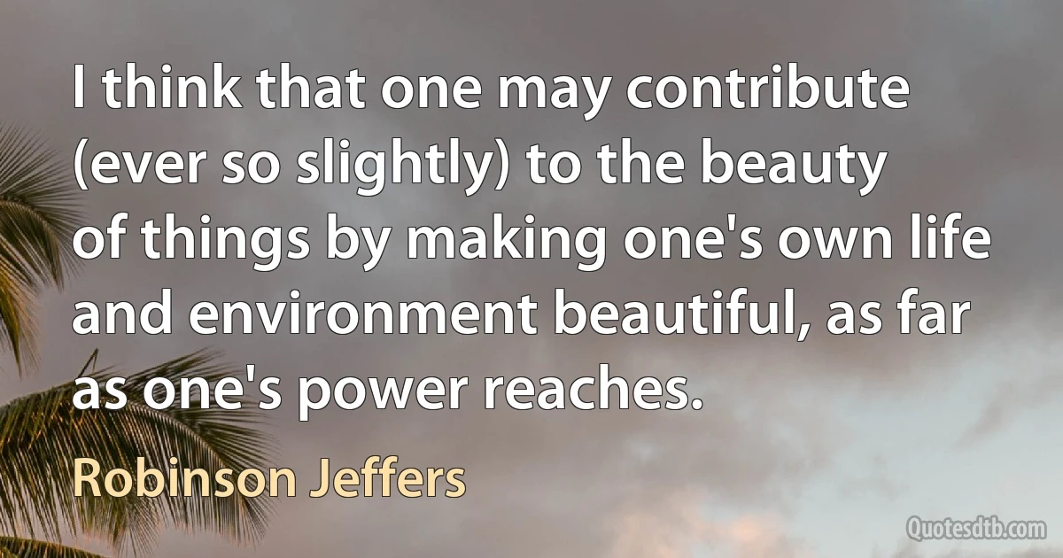 I think that one may contribute (ever so slightly) to the beauty of things by making one's own life and environment beautiful, as far as one's power reaches. (Robinson Jeffers)