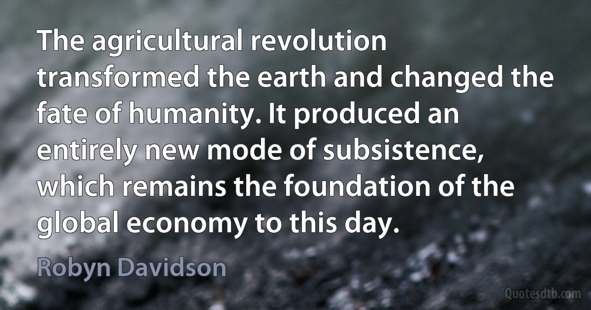 The agricultural revolution transformed the earth and changed the fate of humanity. It produced an entirely new mode of subsistence, which remains the foundation of the global economy to this day. (Robyn Davidson)