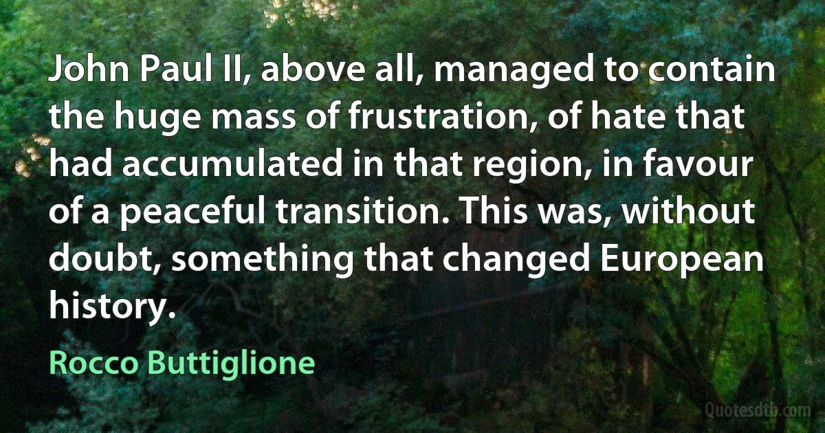 John Paul II, above all, managed to contain the huge mass of frustration, of hate that had accumulated in that region, in favour of a peaceful transition. This was, without doubt, something that changed European history. (Rocco Buttiglione)