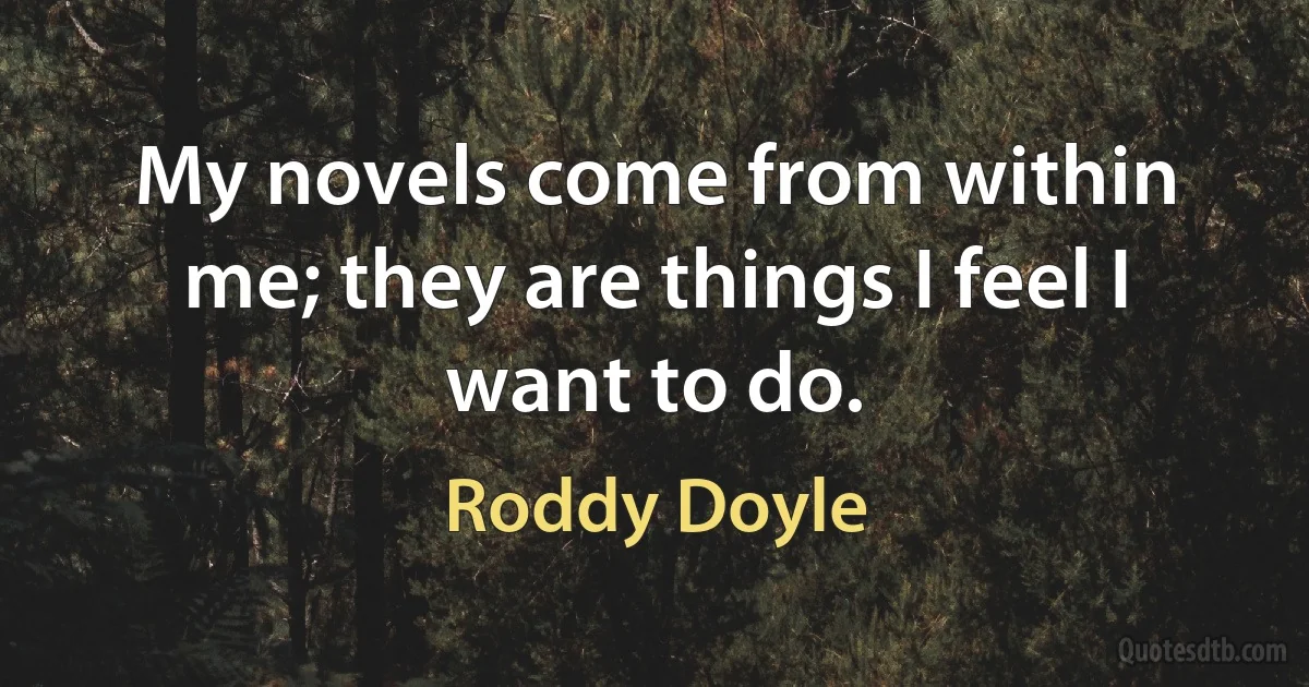 My novels come from within me; they are things I feel I want to do. (Roddy Doyle)